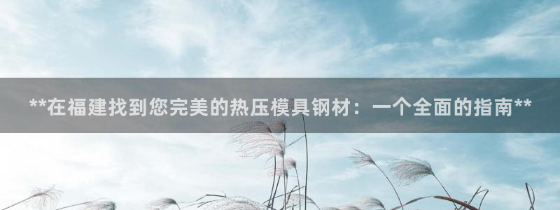 emc易倍首页：**在福建找到您完美的热压模具钢材：一个