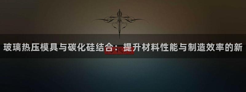 易倍下载手机版：玻璃热压模具与碳化硅结合：提升材料性能与