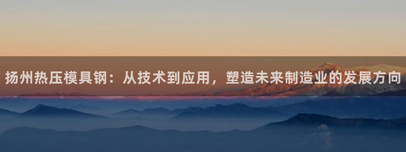 易倍申怎么样:扬州热压模具钢:从技术到应用,塑造未来制造